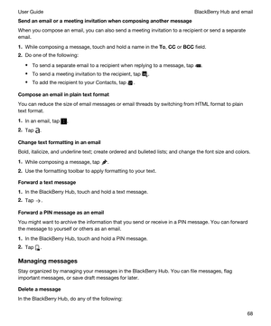 Page 68Sendanemailorameetinginvitationwhencomposinganothermessage
When you compose an email, you can also send a meeting invitation to a recipient or send a separate 
email.
1.While composing a message, touch and hold a name in the To, CC or BCC field.
2.Do one of the following:
tTo send a separate email to a recipient when replying to a message, tap .
tTo send a meeting invitation to the recipient, tap .
tTo add the recipient to your Contacts, tap .
Composeanemailinplaintextformat
You can...