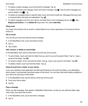 Page 69tTo delete a single message, touch and hold the message. Tap .
tTo delete more than one message, touch and hold a message. Tap . Tap the other messages you 
want to delete. Tap 
 > .
tTo delete all messages before a specific date, touch and hold the date bar. Messages that were sent 
or received before that date are highlighted. Tap 
.
tTo delete messages only from your device, but keep them on the messaging server, tap  >  > 
DisplayandActions. In the DeleteOn drop-down list, select HubOnly....