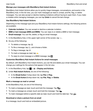 Page 70ManageyourmessageswithBlackBerryHubInstantActions
BlackBerry Hub Instant Actions allow you to quickly triage messages, conversations, and events in the 
BlackBerry Hub. In the list view, you can mark messages as read or unread, and file, flag, or delete 
messages. You can also accept or decline meeting invitations without having to open them. If you make 
a mistake while managing messages, you can tap 
Undo to cancel the last change.
UseBlackBerryHubInstantActions
Depending on the message type...