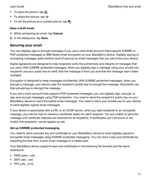 Page 71tTo save the picture, tap .
tTo share the picture, tap .
tTo set the picture as a contact picture, tap .
Saveadraftemail
1.While composing an email, tap Cancel.
2.In the dialog box, tap Save.
Securingyouremail
You can digitally sign or encrypt messages if you use a work email account that supports S/MIME or 
PGP protected messages or IBM Notes email encryption on your BlackBerry device. Digitally signing or 
encrypting messages adds another level of security to email messages that you send from your...