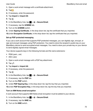 Page 721.Open a work email message with a certificate attachment.
2.Tap.
3.If necessary, enter the password.
4.Tap Import or ImportAll.
5.Tap .
6.In the BlackBerry Hub, tap  >  > SecureEmail.
7.If necessary, tap the S/MIME tab.
8.Turn on the S/MIME switch.
9.Under SigningCertificate, in the drop-down list, tap the certificate that you imported.
10.Under EncryptionCertificate, in the drop-down list, tap the certificate that you imported.
SetupPGPprotectedmessaging
If you use a work account that supports...