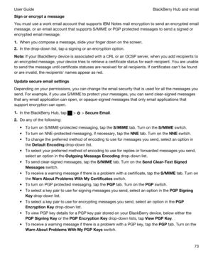 Page 73Signorencryptamessage
You must use a work email account that supports IBM Notes mail encryption to send an encrypted email 
message, or an email account that supports S/MIME or 
PGP protected messages to send a signed or 
encrypted email message.
1.When you compose a message, slide your finger down on the screen.
2.In the drop-down list, tap a signing or an encryption option.
Note:If your BlackBerry device is associated with a CRL or an OCSP server, when you add recipients to 
an encrypted message,...