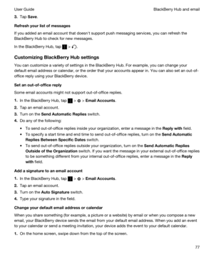 Page 773.Tap Save.
Refreshyourlistofmessages
If you added an email account that doesnht support push messaging services, you can refresh the 
BlackBerry Hub to check for new messages.
In the BlackBerry Hub, tap  > .
CustomizingBlackBerryHubsettings
You can customize a variety of settings in the BlackBerry Hub. For example, you can change your 
default email address or calendar, or the order that your accounts appear in. You can also set an out-of-
office reply using your 
BlackBerry device....