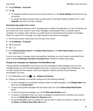 Page 782.Tap  Settings > Accounts.
3.Tap .
tTo change the default account that you send email from, in the EmailAddress drop-down list, tap 
an account.
tTo change the default calendar that you add events to and send meeting invitations from, in the 
Calendar drop-down list, tap a calendar.
Downloadonlypartialtextinemail
If you move frequently between a Wi-Fi coverage area or cellular coverage area, or if youhre roaming, you 
can control how much content in your email messages is downloaded while in a...