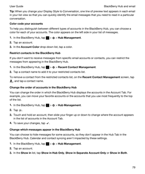 Page 79Tip:When you change your Display Style to Conversation, one line of preview text appears in each email 
in your list view so that you can quickly identify the email messages that you need to read in a particular 
conversation.
Colorcodeyouraccounts
To help you distinguish between different types of accounts in the BlackBerry Hub, you can choose a 
color for each of your accounts. The color appears on the left side in your list of messages.
1.In the BlackBerry Hub, tap  >  > HubManagement.
2.Tap an...