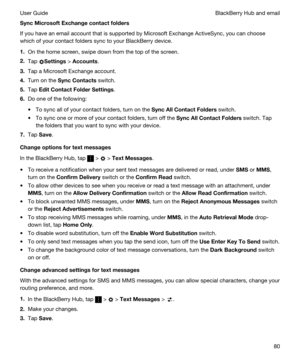 Page 80SyncMicrosoftExchangecontactfolders
If you have an email account that is supported by Microsoft Exchange ActiveSync, you can choose 
which of your contact folders sync to your 
BlackBerry device.
1.On the home screen, swipe down from the top of the screen.
2.Tap Settings > Accounts.
3.Tap a Microsoft Exchange account.
4.Turn on the SyncContacts switch.
5.Tap EditContactFolderSettings.
6.Do one of the following:
tTo sync all of your contact folders, turn on the SyncAllContactFolders switch.
tTo...