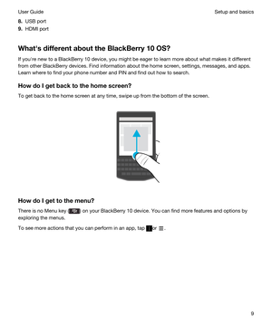 Page 98.USB port
9.HDMI port
WhathsdifferentabouttheBlackBerry10OS?
If youhre new to a BlackBerry 10 device, you might be eager to learn more about what makes it different 
from other 
BlackBerry devices. Find information about the home screen, settings, messages, and apps. 
Learn where to find your phone number and PIN and find out how to search.
HowdoIgetbacktothehomescreen?
To get back to the home screen at any time, swipe up from the bottom of the screen.
 
 
HowdoIgettothemenu?
There...