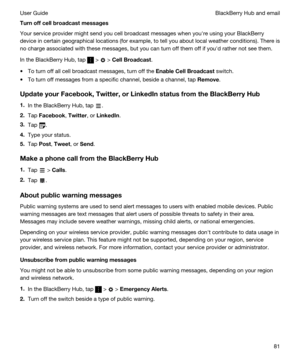 Page 81Turnoffcellbroadcastmessages
Your service provider might send you cell broadcast messages when youhre using your BlackBerry 
device in certain geographical locations (for example, to tell you about local weather conditions). There is 
no charge associated with these messages, but you can turn off them off if youhd rather not see them.
In the BlackBerry Hub, tap  >  > CellBroadcast.
tTo turn off all cell broadcast messages, turn off the EnableCellBroadcast switch.
tTo turn off messages from a...