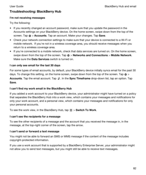 Page 82Troubleshooting:BlackBerryHub
Ihmnotreceivingmessages
Try the following:
tIf you recently changed an account password, make sure that you update the password in the 
Accounts settings on your 
BlackBerry device. On the home screen, swipe down from the top of the 
screen.
 Tap  > Accounts. Tap an account. Make your changes. Tap Save.
tCheck your network connection settings to make sure that your device is connected to a Wi-Fi or 
mobile network.  If youhre not in a wireless coverage area, you should...