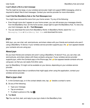 Page 83Icanhtattachafiletoatextmessage
The file might be too large, or your wireless service plan might not support MMS messaging, which is 
required to attach files to text messages. Contact your service provider for more information.
IcanhtfindtheBlackBerryHubortheTextMessagesicon
You might have removed the icons from your home screen. Try any of the following:
tEven though icons donht appear on your home screen, you can still access your messages directly 
from the 
BlackBerry Hub. On the...