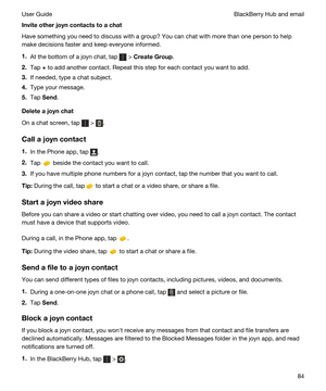 Page 84Inviteotherjoyncontactstoachat
Have something you need to discuss with a group? You can chat with more than one person to help 
make decisions faster and keep everyone informed.
1.At the bottom of a joyn chat, tap  > CreateGroup.
2.Tap + to add another contact. Repeat this step for each contact you want to add.
3.If needed, type a chat subject.
4.Type your message.
5.Tap Send.
Deleteajoynchat
On a chat screen, tap  > .
Callajoyncontact
1.In the Phone app, tap .
2.Tap  beside the contact you...