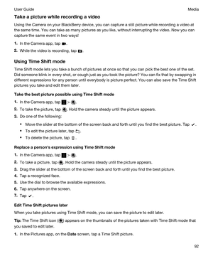 Page 92Takeapicturewhilerecordingavideo
Using the Camera on your BlackBerry device, you can capture a still picture while recording a video at 
the same time. You can take as many pictures as you like, without interrupting the video. Now you can 
capture the same event in two ways!
1.In the Camera app, tap .
2.While the video is recording, tap .
UsingTimeShiftmode
Time Shift mode lets you take a bunch of pictures at once so that you can pick the best one of the set. 
Did someone blink in every shot, or...