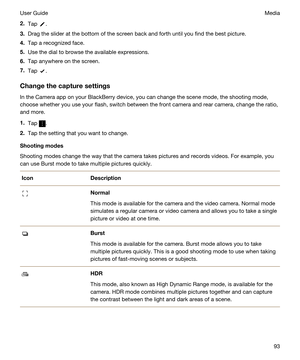 Page 932.Tap .
3.Drag the slider at the bottom of the screen back and forth until you find the best picture.
4.Tap a recognized face.
5.Use the dial to browse the available expressions.
6.Tap anywhere on the screen.
7.Tap .
Changethecapturesettings
In the Camera app on your BlackBerry device, you can change the scene mode, the shooting mode, 
choose whether you use your flash, switch between the front camera and rear camera, change the ratio, 
and more.
1.Tap .
2.Tap the setting that you want to change....