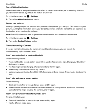 Page 96TurnoffVideoStabilization
Video Stabilization is designed to reduce the effect of camera shake when youhre recording videos on 
your 
BlackBerry device. By default, this feature is turned on.
1.In the Camera app, tap  > Settings.
2.Turn off the VideoStabilization switch.
Geotagyourpictures
When you geotag the pictures you take with your BlackBerry device, you add your GPS location to your 
pictures. Adding this information allows your device to generate automatic stories that are organized by 
the...