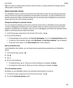 Page 100Tip:If you select an editing option and donht like the results, to quickly discard the changes, tap the 
editing option a second time.
Aboutautomaticstories
Your BlackBerry device combines the pictures and videos that you take into automatically generated 
stories. Pictures and videos are selected by the date taken and location, as well as whether they are 
favorite pictures and videos. Automatic stories are a fun and easy way to highlight your pictures and 
videos and show them off to friends and...