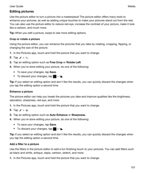 Page 101Editingpictures
Use the picture editor to turn a picture into a masterpiece! The picture editor offers many tools to 
enhance your pictures, as well as adding unique touches to make your pictures stand out from the rest.  You can also use the picture editor to reduce red-eye, increase the contrast of your picture, make it look 
like a cartoon, and much more.
Tip:When you edit a picture, swipe to see more editing options.
Croporrotateapicture
Using the picture editor, you can enhance the pictures...