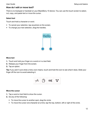 Page 12HowdoIeditormovetext?
There is no trackpad or trackball on your BlackBerry 10 device. You can use the touch screen to select, 
cut, copy, and paste text or move the cursor.
Selecttext
Touch and hold a character or word.
tTo cancel your selection, tap anywhere on the screen.
tTo change your text selection, drag the handles.
 
 
Movetext
1.Touch and hold your finger on a word or in a text field.
2.Release your finger from the screen.
3.Tap an option.
Tip:If you arenht sure what a menu icon means,...