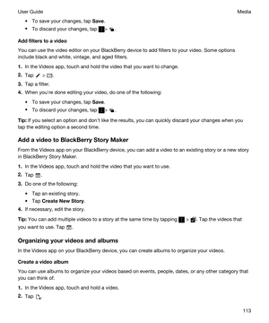 Page 113tTo save your changes, tap Save.
tTo discard your changes, tap > .
Addfilterstoavideo
You can use the video editor on your BlackBerry device to add filters to your video. Some options 
include black and white, vintage, and aged filters.
1.In the Videos app, touch and hold the video that you want to change.
2.Tap  > .
3.Tap a filter.
4.When youhre done editing your video, do one of the following:
tTo save your changes, tap Save.
tTo discard your changes, tap > .
Tip:If you select an option and donht...