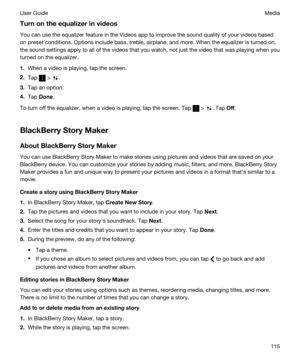 Page 115Turnontheequalizerinvideos
You can use the equalizer feature in the Videos app to improve the sound quality of your videos based 
on preset conditions. Options include bass, treble, airplane, and more. When the equalizer is turned on, 
the sound settings apply to all of the videos that you watch, not just the video that was playing when you 
turned on the equalizer.
1.When a video is playing, tap the screen.
2.Tap  > .
3.Tap an option.
4.Tap Done.
To turn off the equalizer, when a video is playing,...