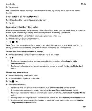 Page 1173.Tap a theme.
Tip:To see more themes that might be available off-screen, try swiping left or right on the visible 
themes.
DeleteastoryinBlackBerryStoryMaker
1.In BlackBerry Story Maker, touch and hold a story.
2.Tap .
SaveastoryinBlackBerryStoryMaker
When you save the stories that you create in BlackBerry Story Maker, you can send, share, or move the 
stories. If you donht save your story, it can only be played in 
BlackBerry Story Maker.
1.In BlackBerry Story Maker, tap an existing story...