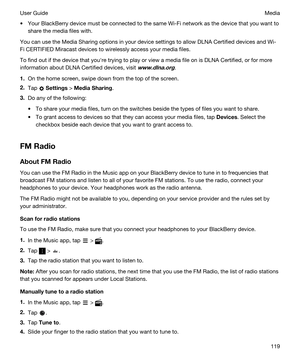 Page 119tYour BlackBerry device must be connected to the same Wi-Fi network as the device that you want to 
share the media files with.
You can use the Media Sharing options in your device settings to allow DLNA Certified devices and Wi-
Fi CERTIFIED Miracast
 devices to wirelessly access your media files.
To find out if the device that youhre trying to play or view a media file on is DLNA Certified, or for more 
information about 
DLNA Certified devices, visit www.dlna.org.
1.On the home screen, swipe down from...