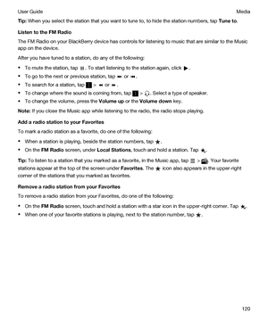 Page 120Tip:When you select the station that you want to tune to, to hide the station numbers, tap Tuneto.
ListentotheFMRadio
The FM Radio on your BlackBerry device has controls for listening to music that are similar to the Music 
app on the device.
After you have tuned to a station, do any of the following:
tTo mute the station, tap . To start listening to the station again, click .
tTo go to the next or previous station, tap  or .
tTo search for a station, tap  >  or .
tTo change where the sound is...