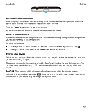 Page 127 
Putyourdeviceinstandbymode
When you put your BlackBerry device in standby mode, the device screen backlight turns off and the 
screen locks. Wireless connections and clock alarms arenht affected.
Press the Power/Lock key on the top of your device.
To wake up your device, swipe up from the bottom of the device screen.
Restartorresetyourdevice
If your BlackBerry device is running slower than usual or not responding, turning off and turning back on 
your device might help to solve the problem.
Do...