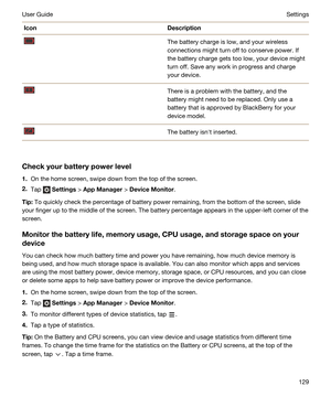 Page 129IconDescriptionThe battery charge is low, and your wireless 
connections might turn off to conserve power. If 
the battery charge gets too low, your device might 
turn off. Save any work in progress and charge 
your device.There is a problem with the battery, and the 
battery might need to be replaced. Only use a 
battery that is approved by 
BlackBerry for your 
device model.
The battery isnht inserted.
Checkyourbatterypowerlevel
1.On the home screen, swipe down from the top of the screen.
2.Tap...