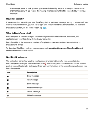 Page 14In a message, note, or task, you can type m\vHU followed by a space, to see your device model 
and the 
BlackBerry 10 OS version it is running. This feature might not be supported by your input 
language.
HowdoIsearch?
If you want to find something on your BlackBerry device, such as a message, a song, or an app, or if you 
want to search the Internet, you can say or type your search in the 
BlackBerry Assistant. To open the 
BlackBerry Assistant, on the home screen, tap .
WhatisBlackBerryLink?...