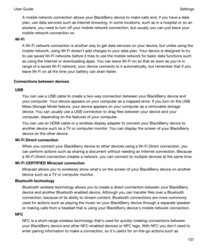 Page 137A mobile network connection allows your BlackBerry device to make calls and, if you have a data 
plan, use data services such as Internet browsing. In some locations, such as in a hospital or on an 
airplane, you need to turn off your mobile network connection, but usually you can just leave your 
mobile network connection on.
Wi-Fi
A Wi-Fi network connection is another way to get data services on your device, but unlike using the 
mobile network, using 
Wi-Fi doesnht add charges to your data plan. Your...