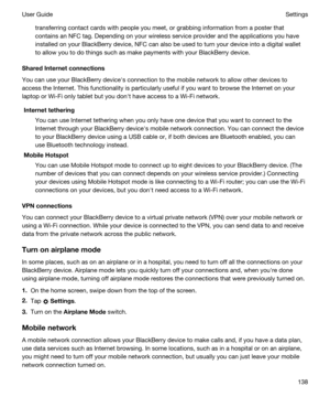 Page 138transferring contact cards with people you meet, or grabbing information from a poster that 
contains an NFC tag. Depending on your wireless service provider and the applications you have 
installed on your 
BlackBerry device, NFC can also be used to turn your device into a digital wallet 
to allow you to do things such as make payments with your 
BlackBerry device.
SharedInternetconnections
You can use your BlackBerry devicehs connection to the mobile network to allow other devices to 
access the...