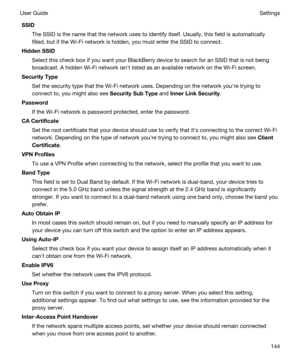 Page 144SSID
The SSID is the name that the network uses to identify itself. Usually, this field is automatically 
filled, but if the 
Wi-Fi network is hidden, you must enter the SSID to connect.
HiddenSSID
Select this check box if you want your BlackBerry device to search for an SSID that is not being 
broadcast. A hidden 
Wi-Fi network isnht listed as an available network on the Wi-Fi screen.
SecurityType
Set the security type that the Wi-Fi network uses. Depending on the network youhre trying to 
connect to,...