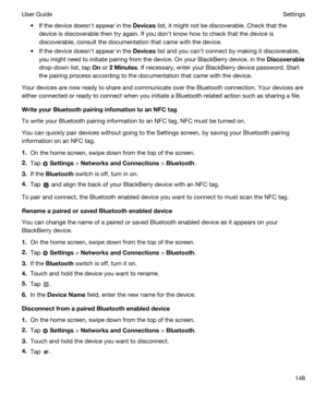 Page 148tIf the device doesnht appear in the Devices list, it might not be discoverable. Check that the 
device is discoverable then try again. If you donht know how to check that the device is 
discoverable, consult the documentation that came with the device.
tIf the device doesnht appear in the Devices list and you canht connect by making it discoverable, 
you might need to initiate pairing from the device. On your 
BlackBerry device, in the Discoverable
drop-down list, tap On or 2Minutes. If necessary,...