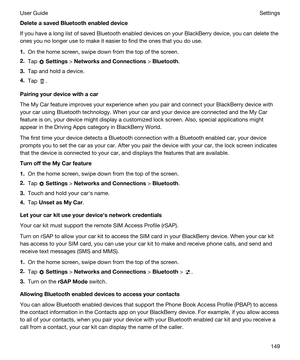 Page 149DeleteasavedBluetoothenableddevice
If you have a long list of saved Bluetooth enabled devices on your BlackBerry device, you can delete the 
ones you no longer use to make it easier to find the ones that you do use.
1.On the home screen, swipe down from the top of the screen.
2.Tap  Settings > NetworksandConnections > Bluetooth.
3.Tap and hold a device.
4.Tap .
Pairingyourdevicewithacar
The My Car feature improves your experience when you pair and connect your BlackBerry device with 
your car...