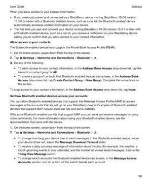 Page 150When you allow access to your contact information:
tIf you previously paired and connected your BlackBerry device running BlackBerry 10 OS version 
10.3.0 or earlier with a 
Bluetooth enabled device, such as a car kit, the Bluetooth enabled device 
automatically accesses contact information on your device.
tThe first time you pair and connect your device running BlackBerry 10 OS version 10.3.1 or later with 
a 
Bluetooth enabled device, such as a car kit, you receive a notification on your BlackBerry...