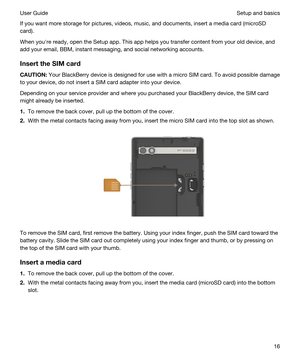 Page 16If you want more storage for pictures, videos, music, and documents, insert a media card (microSD 
card).
When youhre ready, open the Setup app. This app helps you transfer content from your old device, and 
add your email, 
BBM, instant messaging, and social networking accounts.
InserttheSIMcard
CAUTION:Your BlackBerry device is designed for use with a micro SIM card. To avoid possible damage 
to your device, do not insert a SIM card adapter into your device.
Depending on your service provider and...