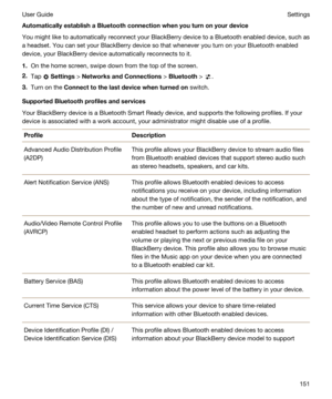 Page 151AutomaticallyestablishaBluetoothconnectionwhenyouturnonyourdevice
You might like to automatically reconnect your BlackBerry device to a Bluetooth enabled device, such as 
a headset. You can set your 
BlackBerry device so that whenever you turn on your Bluetooth enabled 
device, your 
BlackBerry device automatically reconnects to it.
1.On the home screen, swipe down from the top of the screen.
2.Tap  Settings > NetworksandConnections > Bluetooth > .
3.Turn on the...