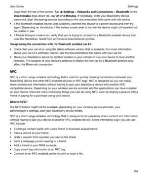 Page 154down from the top of the screen. Tap  Settings > NetworksandConnections > Bluetooth. In the 
Discoverable drop-down list, tap On or 2Minutes. If necessary, enter your BlackBerry device 
password. Start the pairing process according to the documentation that came with the device.
tIf the Bluetooth enabled device uses a battery, connect the device to a power source and then try 
again. Depending on the device, if the battery power level is too low the device might still operate but 
be unable to pair....