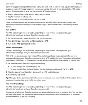 Page 155Some NFC apps are designed to simulate a physical card, such as a credit card, a public transit pass, or 
an access badge. If the app is open on your device, just tap the back of your device to the NFC reader 
and go. A few examples of what you can do using NFC apps include:
tPay for your morning coffee without taking out your wallet.
tPay for your bus or subway ride.
tGain access to your building when you get to work.
These example are just a few of the things you can do with NFC. NFC can be used in...