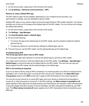 Page 1561.On the home screen, swipe down from the top of the screen.
2.Tap  Settings > NetworksandConnections > NFC.
RemoveorresetadefaultNFCapp
The NFC feature might not be available, depending on your wireless service provider, your 
administratorhs settings, and your 
BlackBerry device model.
Multiple NFC apps on your device might use the same app ID that an NFC reader requests. Your device 
prompts you to set one of the apps as the default app for the NFC reader. You can remove and change 
the...