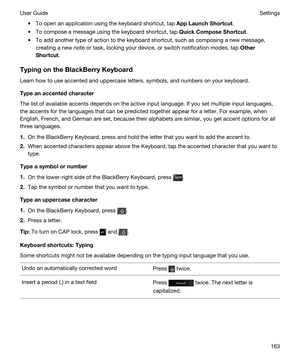 Page 163tTo open an application using the keyboard shortcut, tap AppLaunchShortcut.
tTo compose a message using the keyboard shortcut, tap QuickComposeShortcut.
tTo add another type of action to the keyboard shortcut, such as composing a new message, 
creating a new note or task, locking your device, or switch notification modes, tap 
Other
Shortcut
.
TypingontheBlackBerryKeyboard
Learn how to use accented and uppercase letters, symbols, and numbers on your keyboard.
Typeanaccentedcharacter
The list...