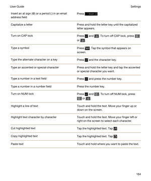 Page 164Insert an at sign (@) or a period (.) in an email 
address fieldPress .Capitalize a letterPress and hold the letter key until the capitalized 
letter appears.Turn on CAP lockPress  and . To turn off CAP lock, press 
or .
Type a symbolPress . Tap the symbol that appears on 
screen.Type the alternate character on a keyPress  and the character key.Type an accented or special characterPress and hold the letter key and tap the accented 
or special character you want.Type a number in a text fieldPress  and...
