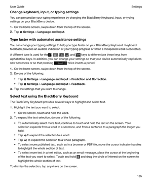 Page 165Changekeyboard,input,ortypingsettings
You can personalize your typing experience by changing the BlackBerry Keyboard, input, or typing 
settings on your 
BlackBerry device.
1.On the home screen, swipe down from the top of the screen.
2.Tap  Settings > LanguageandInput.
Typefasterwithautomatedassistancesettings
You can change your typing settings to help you type faster on your BlackBerry Keyboard. Keyboard 
feedback provides an audible indication of your typing progress or when a misspelled...