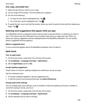 Page 166Cut,copy,andpastetext
1.Select the text that you want to cut or copy.
2.Lift your finger off the screen. The text editing menu appears.
3.Do one of the following:
tTo copy the text, tap the highlighted text. Tap .
tTo cut the text, tap the highlighted text. Tap .
4.To paste the text, touch and hold the location where you want to paste the text and then release your 
finger. Tap 
.
Selectingwordsuggestionsthatappearwhileyoutype
Your BlackBerry device is designed to learn what you tend to say...