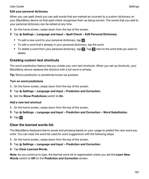 Page 167Edityourpersonaldictionary
When you use spell check you can add words that are marked as incorrect to a custom dictionary on 
your 
BlackBerry device so that spell check recognizes them as being correct. The words that you add to 
your personal dictionary can be edited at any time.
1.On the home screen, swipe down from the top of the screen.
2.Tap  Settings > LanguageandInput > SpellCheck > EditPersonalDictionary.
tTo add a new word to your personal dictionary, tap .
tTo edit a word thaths...