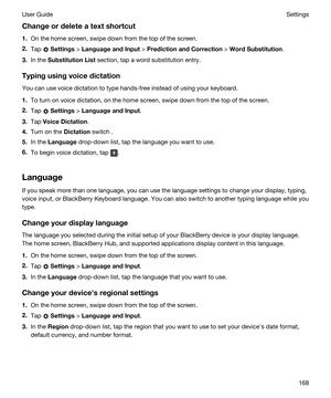 Page 168Changeordeleteatextshortcut
1.On the home screen, swipe down from the top of the screen.
2.Tap  Settings > LanguageandInput > PredictionandCorrection > WordSubstitution.
3.In the SubstitutionList section, tap a word substitution entry.
Typingusingvoicedictation
You can use voice dictation to type hands-free instead of using your keyboard.
1.To turn on voice dictation, on the home screen, swipe down from the top of the screen.
2.Tap  Settings > LanguageandInput.
3.Tap VoiceDictation....