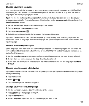 Page 169Changeyourinputlanguage
Your input language is the language in which you type documents, email messages, and SMS or MMS 
text messages. You can select up to three languages that you want to be able to type in. The default 
language is the display language you chose.
Tip:If you need to switch input languages often, make sure that your device is set up to detect your 
languages automatically. To enable language detection, turn on the 
Languagedetection switch on the 
InputLanguages screen.
1.On the...