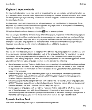 Page 170Keyboardinputmethods
An input method enables you to type words or characters that are not available using the characters on 
your keyboard layout. In some cases, input methods give you a phonetic approximation of a word based 
on the keyboard layout you are using. Your device can then suggest a character or diacritic based on 
the sound you choose.
In other cases, input methods provide you with gestures and key combinations for languages. Some 
keyboard input methods are common to all supported...