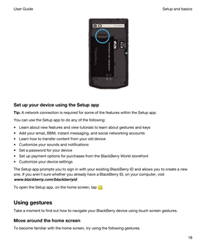 Page 18 
SetupyourdeviceusingtheSetupapp
Tip:A network connection is required for some of the features within the Setup app.
You can use the Setup app to do any of the following:
tLearn about new features and view tutorials to learn about gestures and keys
tAdd your email, BBM, instant messaging, and social networking accounts
tLearn how to transfer content from your old device
tCustomize your sounds and notifications
tSet a password for your device
tSet up payment options for purchases from the...