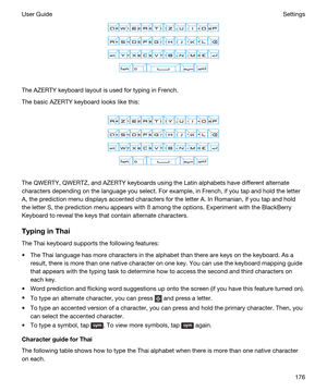 Page 176 
The AZERTY keyboard layout is used for typing in French.
The basic AZERTY keyboard looks like this:
 
 
The QWERTY, QWERTZ, and AZERTY keyboards using the Latin alphabets have different alternate 
characters depending on the language you select. For example, in French, if you tap and hold the letter 
A, the prediction menu displays accented characters for the letter A. In Romanian, if you tap and hold 
the letter S, the prediction menu appears with 